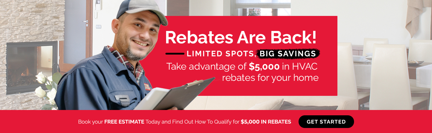 Rebates Are Back! Limited spots, big savings! Take advantage of $5,000 in HVAC rebates for your home. Book your free estimate today and find out how to qualify.